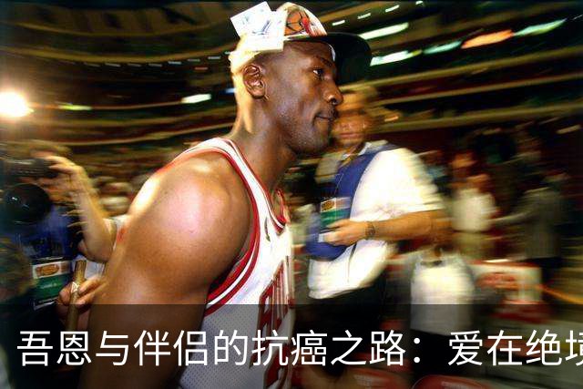 吾恩与伴侣的抗癌之路：爱在绝境中的坚持与无奈